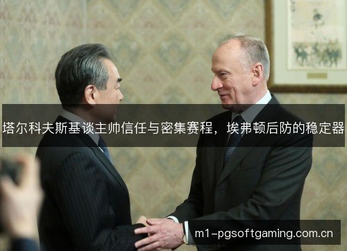 塔尔科夫斯基谈主帅信任与密集赛程,埃弗顿后防的稳定器 塔尔科夫斯基谈主帅信任与密集赛程,埃弗顿后防的稳定器